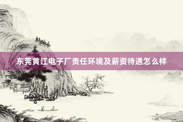 东莞黄江电子厂责任环境及薪资待遇怎么样