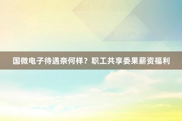 国微电子待遇奈何样？职工共享委果薪资福利
