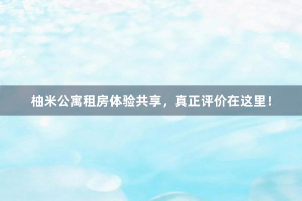 柚米公寓租房体验共享,真正评价在这里!