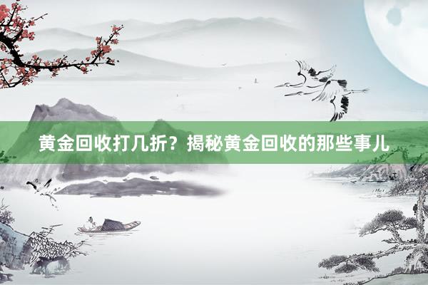黄金回收打几折？揭秘黄金回收的那些事儿