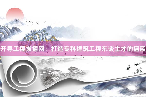 开导工程拔擢网：打造专科建筑工程东谈主才的摇篮